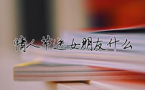 情人節(jié)送女朋友什么（精選合集5篇）